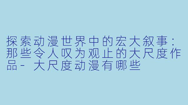探索动漫世界中的宏大叙事：那些令人叹为观止的大尺度作品-大尺度动漫有哪些