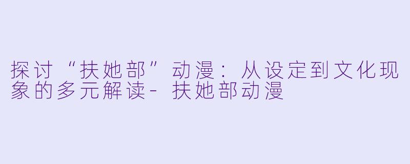 探讨“扶她部”动漫：从设定到文化现象的多元解读-扶她部动漫