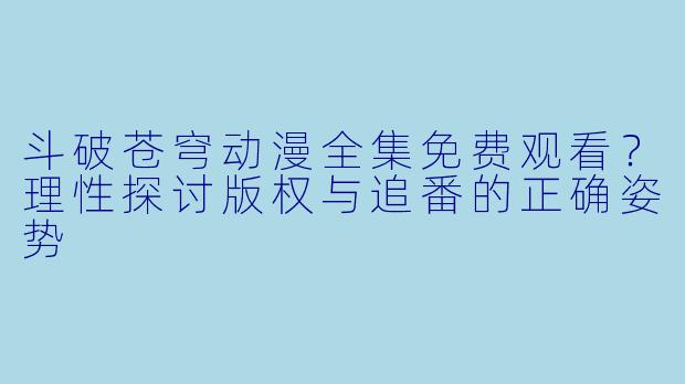斗破苍穹动漫全集免费观看？理性探讨版权与追番的正确姿势