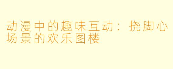 动漫中的趣味互动：挠脚心场景的欢乐图楼