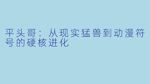 平头哥：从现实猛兽到动漫符号的硬核进化
