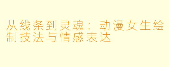 从线条到灵魂：动漫女生绘制技法与情感表达