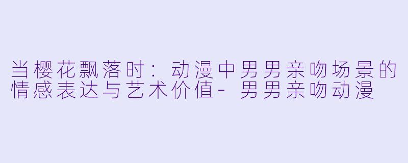 当樱花飘落时：动漫中男男亲吻场景的情感表达与艺术价值-男男亲吻动漫