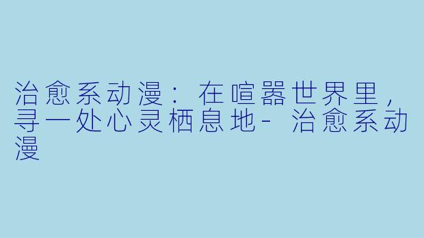 治愈系动漫：在喧嚣世界里，寻一处心灵栖息地-治愈系动漫