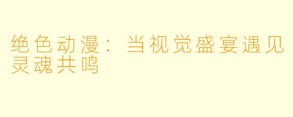 绝色动漫：当视觉盛宴遇见灵魂共鸣