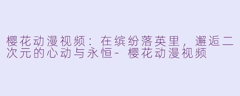 樱花动漫视频：在缤纷落英里，邂逅二次元的心动与永恒-樱花动漫视频