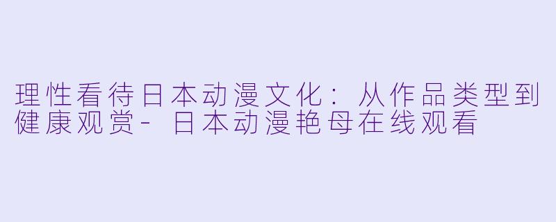 理性看待日本动漫文化：从作品类型到健康观赏-日本动漫艳母在线观看