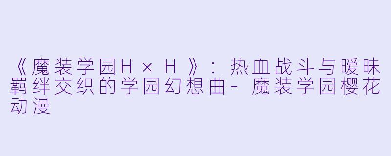 《魔装学园H×H》：热血战斗与暧昧羁绊交织的学园幻想曲-魔装学园樱花动漫