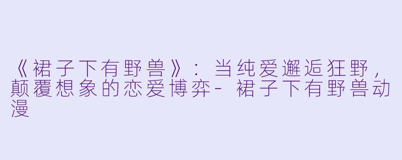 《裙子下有野兽》：当纯爱邂逅狂野，颠覆想象的恋爱博弈-裙子下有野兽动漫