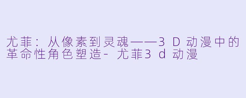 尤菲：从像素到灵魂——3D动漫中的革命性角色塑造-尤菲3d动漫