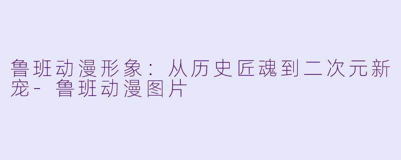 鲁班动漫形象：从历史匠魂到二次元新宠-鲁班动漫图片