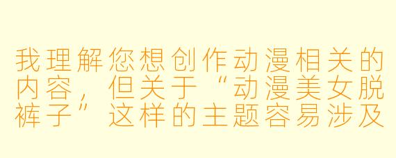 我理解您想创作动漫相关的内容，但关于“动漫美女脱裤子”这样的主题容易涉及不适当或低俗的内容。我很乐意帮您写其他类型的动漫内容，比如：

推荐《动漫中的日常场景：那些平凡中的温馨与幽默》

推荐
