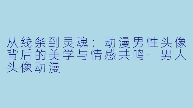 从线条到灵魂:动漫男性头像背后的美学与情感共鸣-男人头像动漫
