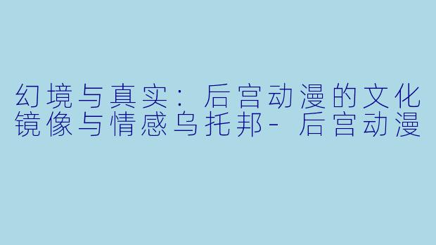 幻境与真实：后宫动漫的文化镜像与情感乌托邦-后宫动漫