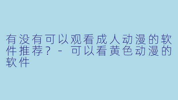 有没有可以观看成人动漫的软件推荐？-可以看黄色动漫的软件