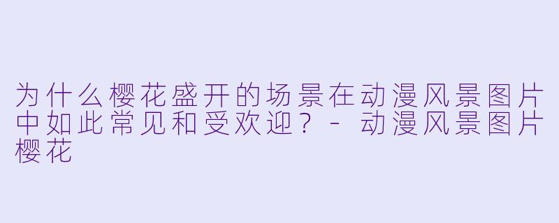 为什么樱花盛开的场景在动漫风景图片中如此常见和受欢迎？-动漫风景图片樱花