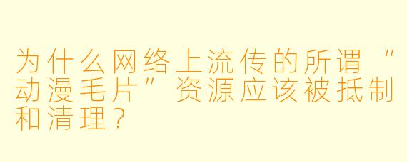 为什么网络上流传的所谓“动漫毛片”资源应该被抵制和清理?