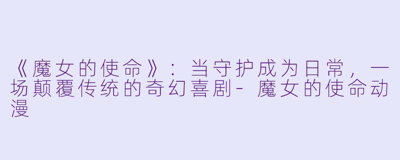 《魔女的使命》:当守护成为日常,一场颠覆传统的奇幻喜剧-魔女的使命动漫