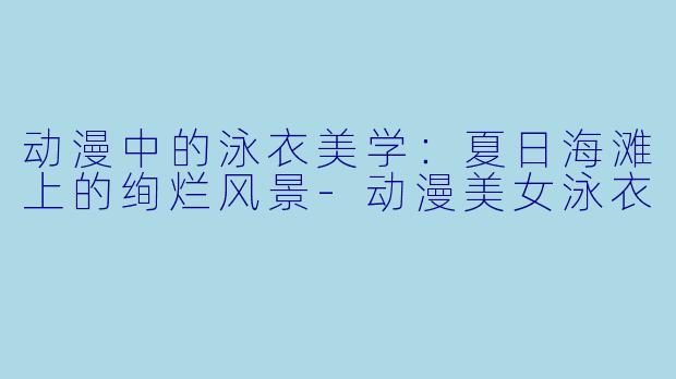 动漫中的泳衣美学:夏日海滩上的绚烂风景-动漫美女泳衣