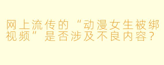 网上流传的“动漫女生被绑视频”是否涉及不良内容？