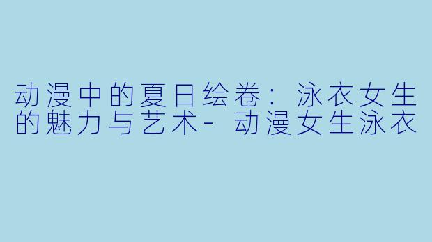 动漫中的夏日绘卷:泳衣女生的魅力与艺术-动漫女生泳衣