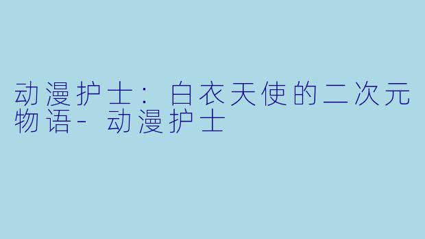 动漫护士：白衣天使的二次元物语-动漫护士