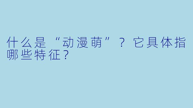 什么是“动漫萌”?它具体指哪些特征?
