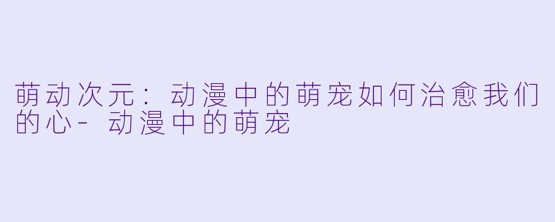 萌动次元：动漫中的萌宠如何治愈我们的心-动漫中的萌宠