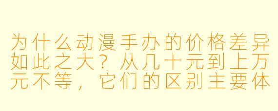 为什么动漫手办的价格差异如此之大?从几十元到上万元不等,它们的区别主要体现在哪些方面?
