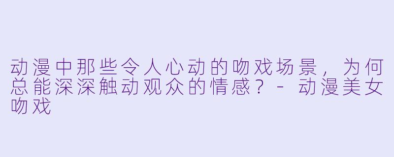 动漫中那些令人心动的吻戏场景，为何总能深深触动观众的情感？-动漫美女吻戏