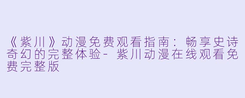 《紫川》动漫免费观看指南：畅享史诗奇幻的完整体验-紫川动漫在线观看免费完整版