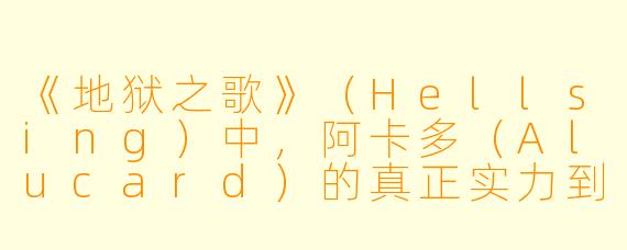 《地狱之歌》（Hellsing）中，阿卡多（Alucard）的真正实力到底有多强？他是否可以被彻底消灭？