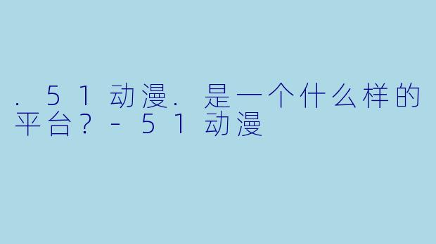 .51动漫.是一个什么样的平台？-51动漫