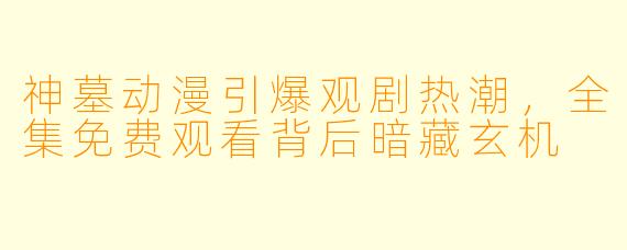 神墓动漫引爆观剧热潮，全集免费观看背后暗藏玄机