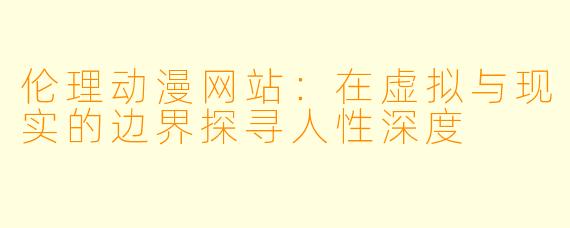 伦理动漫网站：在虚拟与现实的边界探寻人性深度