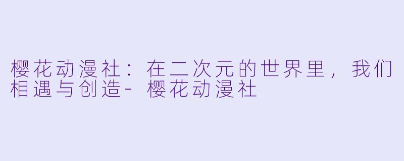 樱花动漫社：在二次元的世界里，我们相遇与创造-樱花动漫社