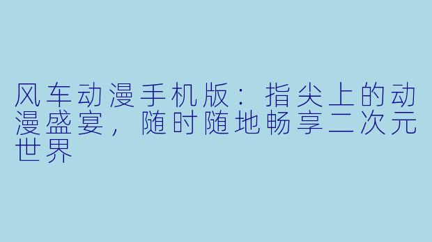 风车动漫手机版：指尖上的动漫盛宴，随时随地畅享二次元世界