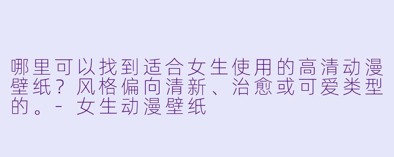 哪里可以找到适合女生使用的高清动漫壁纸?风格偏向清新、治愈或可爱类型的。-女生动漫壁纸