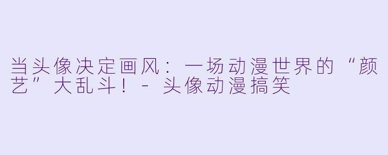 当头像决定画风：一场动漫世界的“颜艺”大乱斗！-头像动漫搞笑