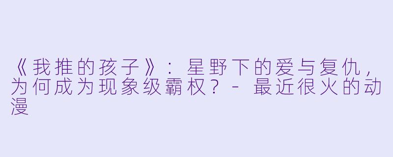 《我推的孩子》:星野下的爱与复仇,为何成为现象级霸权?-最近很火的动漫
