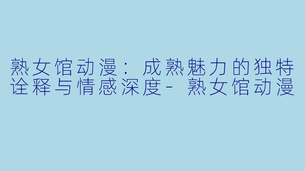 熟女馆动漫:成熟魅力的独特诠释与情感深度-熟女馆动漫