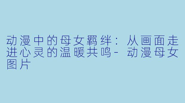 动漫中的母女羁绊：从画面走进心灵的温暖共鸣-动漫母女图片