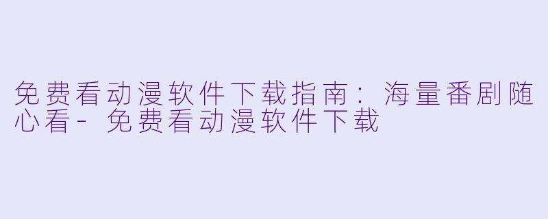免费看动漫软件下载指南：海量番剧随心看-免费看动漫软件下载