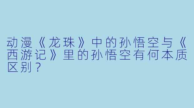 动漫《龙珠》中的孙悟空与《西游记》里的孙悟空有何本质区别？