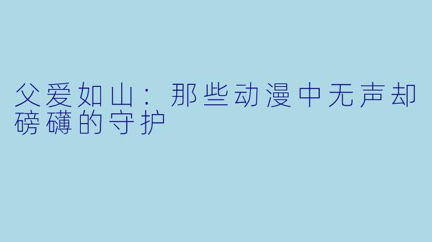 父爱如山：那些动漫中无声却磅礴的守护