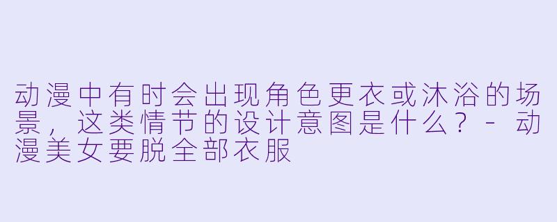 动漫中有时会出现角色更衣或沐浴的场景，这类情节的设计意图是什么？-动漫美女要脱全部衣服