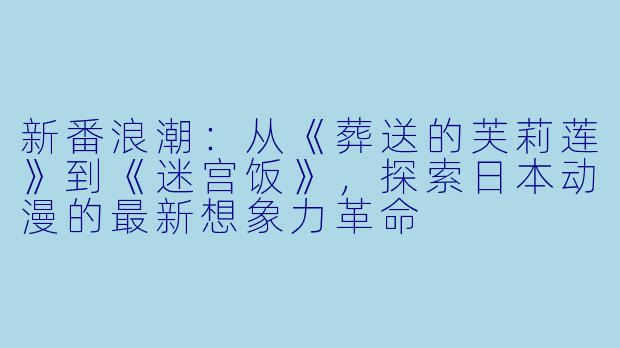 新番浪潮：从《葬送的芙莉莲》到《迷宫饭》，探索日本动漫的最新想象力革命