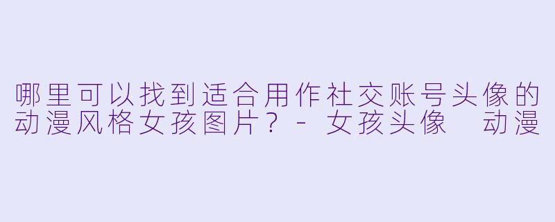 哪里可以找到适合用作社交账号头像的动漫风格女孩图片？