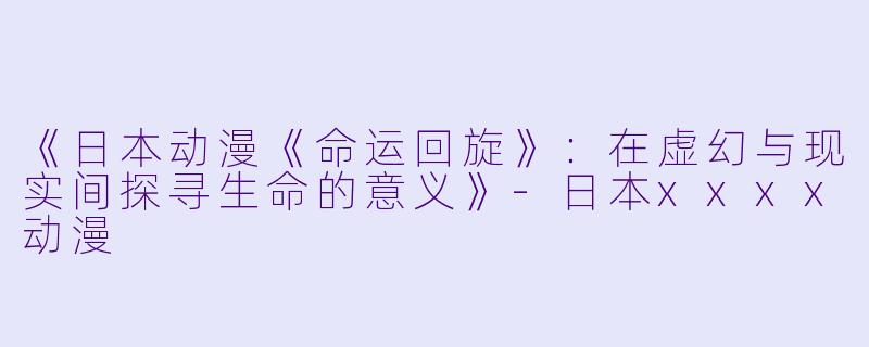 《日本动漫《命运回旋》：在虚幻与现实间探寻生命的意义》-日本xxxx动漫