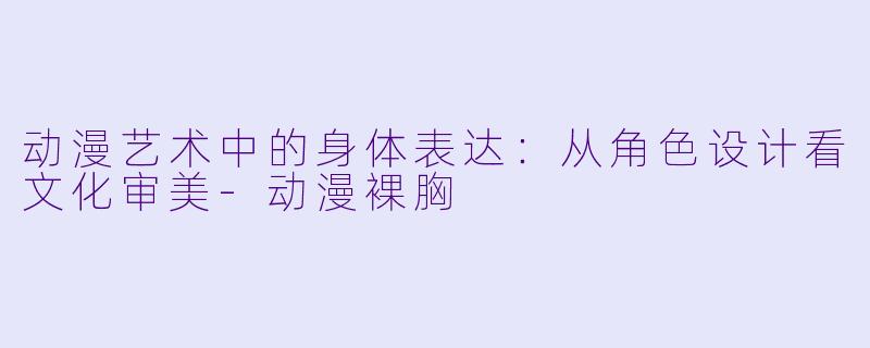 动漫艺术中的身体表达：从角色设计看文化审美-动漫裸胸